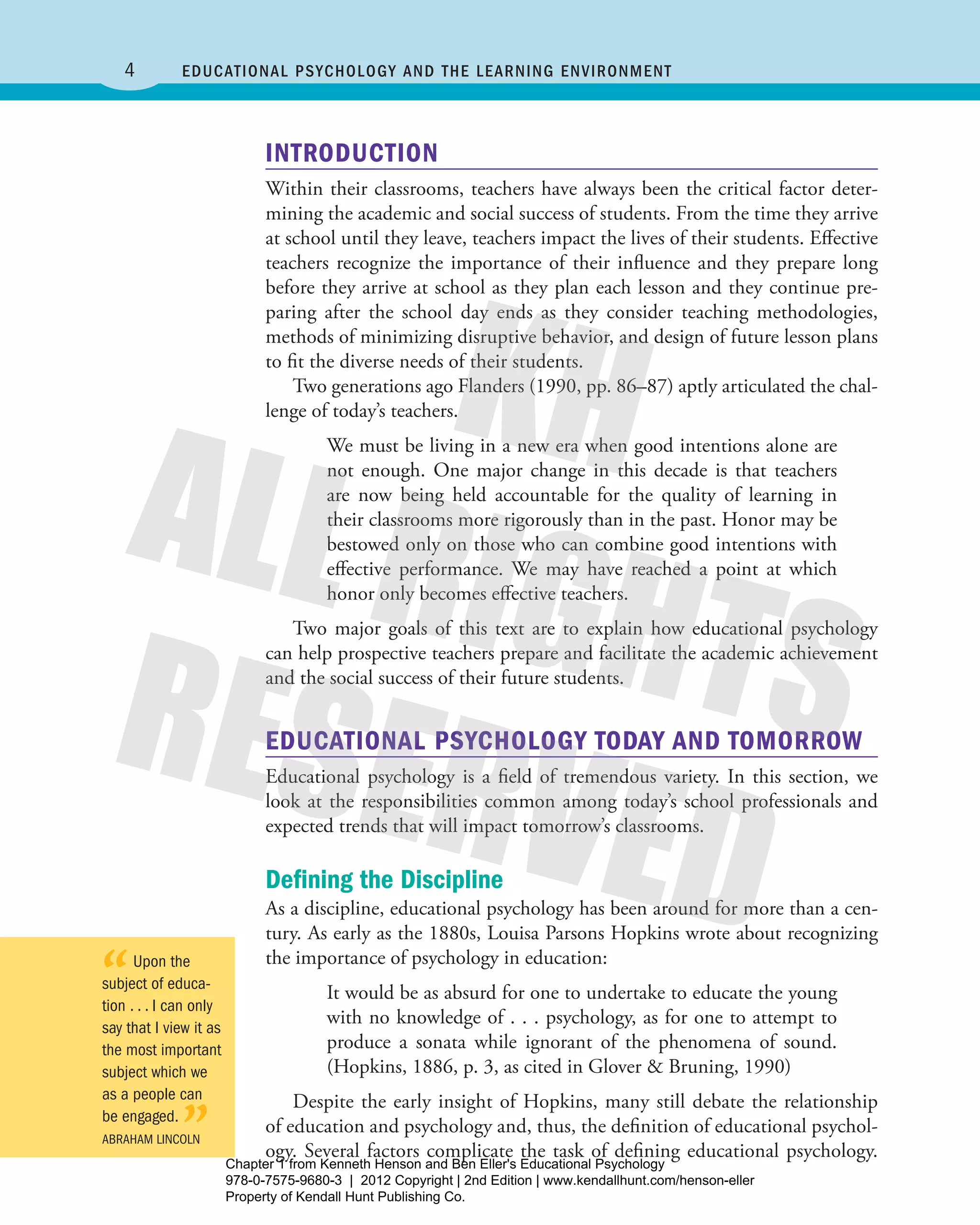 4 Educational Psychology and the Learning Environment
INTRODUCTION
Within their classrooms, teachers have always been the critical factor deter-
mining the academic and social success of students. From the time they arrive
at school until they leave, teachers impact the lives of their students. ­Effective
teachers recognize the importance of their influence and they prepare long
before they arrive at school as they plan each lesson and they continue pre-
paring after the school day ends as they consider teaching methodologies,
­methods of minimizing disruptive behavior, and design of future lesson plans
to fit the diverse needs of their students.
Two generations ago Flanders (1990, pp. 86–87) aptly articulated the chal-
lenge of today’s teachers.
We must be living in a new era when good intentions alone are
not enough. One major change in this decade is that teachers
are now being held accountable for the quality of learning in
their classrooms more rigorously than in the past. Honor may be
bestowed only on those who can combine good intentions with
effective performance. We may have reached a point at which
honor only becomes effective teachers.
Two major goals of this text are to explain how educational psychology
can help prospective teachers prepare and facilitate the academic achievement
and the social success of their future students.
EDUCATIONAL PSYCHOLOGY TODAY AND TOMORROW
Educational psychology is a field of tremendous variety. In this section, we
look at the responsibilities common among today’s school professionals and
expected trends that will impact tomorrow’s classrooms.
Defining the Discipline
As a discipline, educational psychology has been around for more than a cen-
tury. As early as the 1880s, Louisa Parsons Hopkins wrote about recognizing
the importance of psychology in education:
It would be as absurd for one to undertake to educate the young
with no knowledge of . . . psychology, as for one to attempt to
produce a sonata while ignorant of the phenomena of sound.
(Hopkins, 1886, p. 3, as cited in Glover & Bruning, 1990)
Despite the early insight of Hopkins, many still debate the relationship
of education and psychology and, thus, the definition of educational psychol-
ogy. Several factors complicate the task of defining educational psychology.
“Upon the
subject of educa-
tion . . . I can only
say that I view it as
the most important
subject which we
as a people can
be engaged.
”Abraham Lincoln
Henson_Educational_Psychology02E_Ch01_Printer.indd 4 22/03/12 10:12 PM
Chapter 1 from Kenneth Henson and Ben Eller's Educational Psychology
978-0-7575-9680-3 | 2012 Copyright | 2nd Edition | www.kendallhunt.com/henson-eller
Property of Kendall Hunt Publishing Co.
 