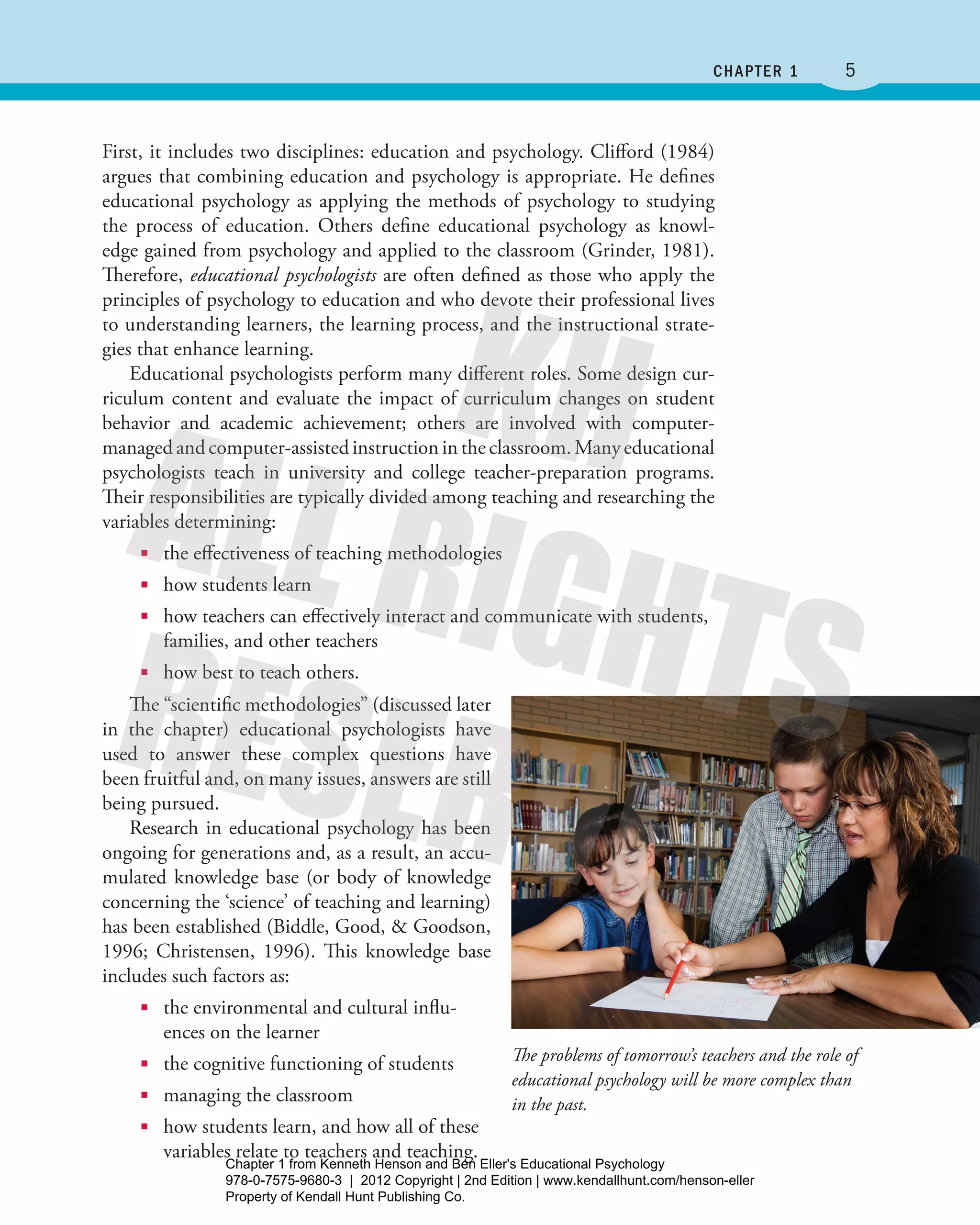 5﻿ Chapter 1
First, it includes two disciplines: education and psychology. Clifford (1984)
argues that combining education and psychology is appropriate. He defines
educational psychology as applying the methods of psychology to studying
the process of education. Others define educational psychology as knowl-
edge gained from psychology and applied to the classroom (Grinder, 1981).
­Therefore, educational psychologists are often defined as those who apply the
principles of psychology to education and who devote their professional lives
to understanding learners, the learning process, and the instructional strate-
gies that enhance learning.
Educational psychologists perform many different roles. Some design cur-
riculum content and evaluate the impact of curriculum changes on student
behavior and academic achievement; others are involved with computer-­
managed and computer-assisted instruction in the classroom. Many educational
psychologists teach in university and college teacher-preparation programs.
Their responsibilities are typically divided among teaching and researching the
variables determining:
■■ the effectiveness of teaching methodologies
■■ how students learn
■■ how teachers can effectively interact and communicate with students,
families, and other teachers
■■ how best to teach others.
The “scientific methodologies” (discussed later
in the chapter) educational psychologists have
used to answer these complex questions have
been fruitful and, on many issues, answers are still
being pursued.
Research in educational psychology has been
ongoing for generations and, as a result, an accu-
mulated knowledge base (or body of knowledge
concerning the ‘science’ of teaching and learning)
has been established (Biddle, Good, & Goodson,
1996; Christensen, 1996). This knowledge base
includes such factors as:
■■ the environmental and cultural influ-
ences on the learner
■■ the cognitive functioning of students
■■ managing the classroom
■■ how students learn, and how all of these
variables relate to teachers and teaching.
The problems of tomorrow’s teachers and the role of
educational psychology will be more complex than
in the past.
Henson_Educational_Psychology02E_Ch01_Printer.indd 5 22/03/12 10:12 PM
Chapter 1 from Kenneth Henson and Ben Eller's Educational Psychology
978-0-7575-9680-3 | 2012 Copyright | 2nd Edition | www.kendallhunt.com/henson-eller
Property of Kendall Hunt Publishing Co.
 