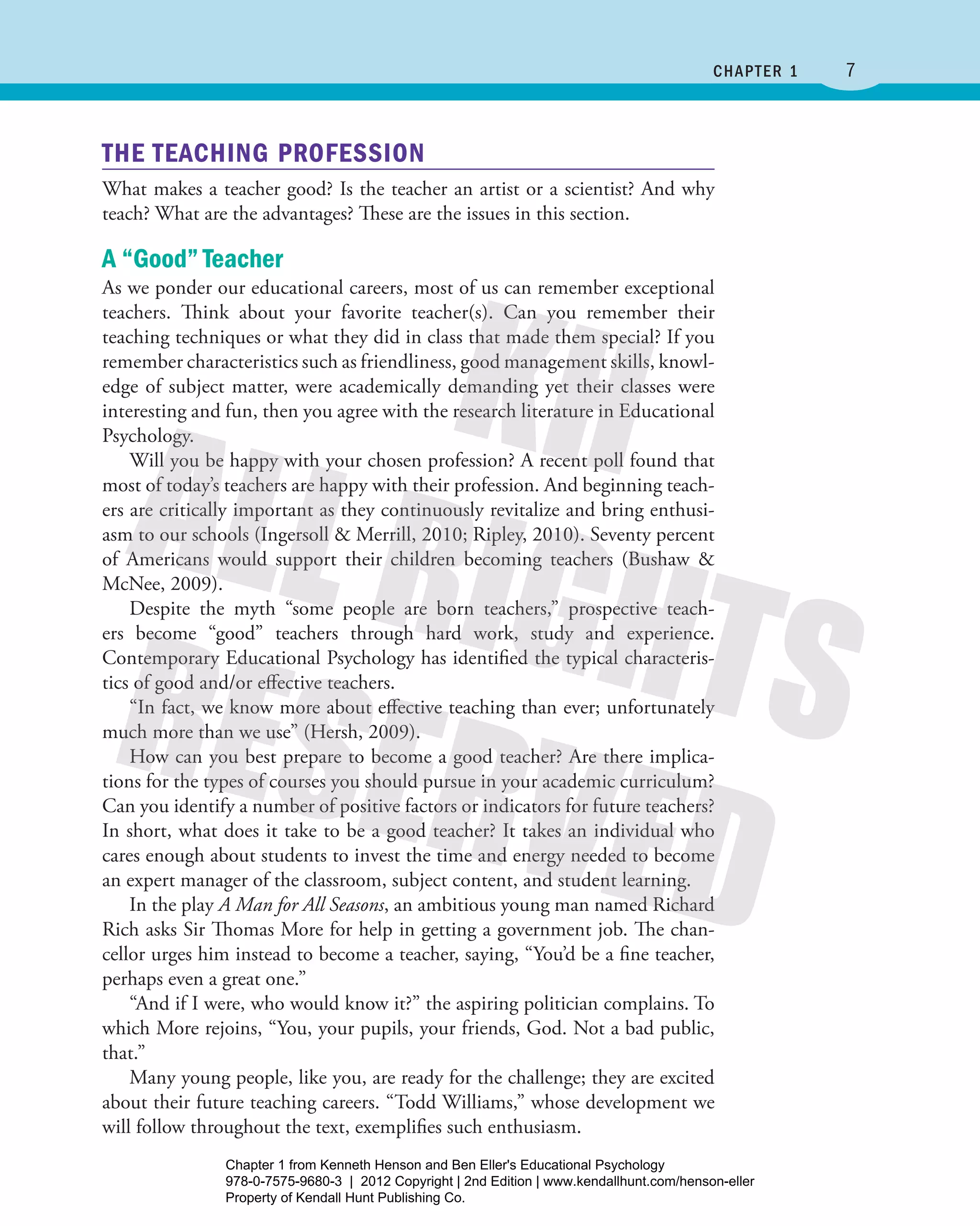 7﻿ Chapter 1
THE TEACHING PROFESSION
What makes a teacher good? Is the teacher an artist or a scientist? And why
teach? What are the advantages? These are the issues in this section.
A “Good” Teacher
As we ponder our educational careers, most of us can remember exceptional
teachers. Think about your favorite teacher(s). Can you remember their
teaching techniques or what they did in class that made them special? If you
remember characteristics such as friendliness, good management skills, knowl-
edge of subject matter, were academically demanding yet their classes were
interesting and fun, then you agree with the research literature in ­Educational
Psychology.
Will you be happy with your chosen profession? A recent poll found that
most of today’s teachers are happy with their profession. And beginning teach-
ers are critically important as they continuously revitalize and bring enthusi-
asm to our schools (Ingersoll & Merrill, 2010; Ripley, 2010). Seventy percent
of Americans would support their children becoming teachers (Bushaw &
McNee, 2009).
Despite the myth “some people are born teachers,” prospective teach-
ers become “good” teachers through hard work, study and experience.
Contemporary Educational Psychology has identified the typical characteris-
tics of good and/or effective teachers.
“In fact, we know more about effective teaching than ever; unfortunately
much more than we use” (Hersh, 2009).
How can you best prepare to become a good teacher? Are there implica-
tions for the types of courses you should pursue in your academic curriculum?
Can you identify a number of positive factors or indicators for future teachers?
In short, what does it take to be a good teacher? It takes an individual who
cares enough about students to invest the time and energy needed to become
an expert manager of the classroom, subject content, and student learning.
In the play A Man for All Seasons, an ambitious young man named Richard
Rich asks Sir Thomas More for help in getting a government job. The chan-
cellor urges him instead to become a teacher, saying, “You’d be a fine teacher,
perhaps even a great one.”
“And if I were, who would know it?” the aspiring politician complains. To
which More rejoins, “You, your pupils, your friends, God. Not a bad public,
that.”
Many young people, like you, are ready for the challenge; they are excited
about their future teaching careers. “Todd Williams,” whose development we
will follow throughout the text, exemplifies such enthusiasm.
Henson_Educational_Psychology02E_Ch01_Printer.indd 7 22/03/12 10:12 PM
Chapter 1 from Kenneth Henson and Ben Eller's Educational Psychology
978-0-7575-9680-3 | 2012 Copyright | 2nd Edition | www.kendallhunt.com/henson-eller
Property of Kendall Hunt Publishing Co.
 