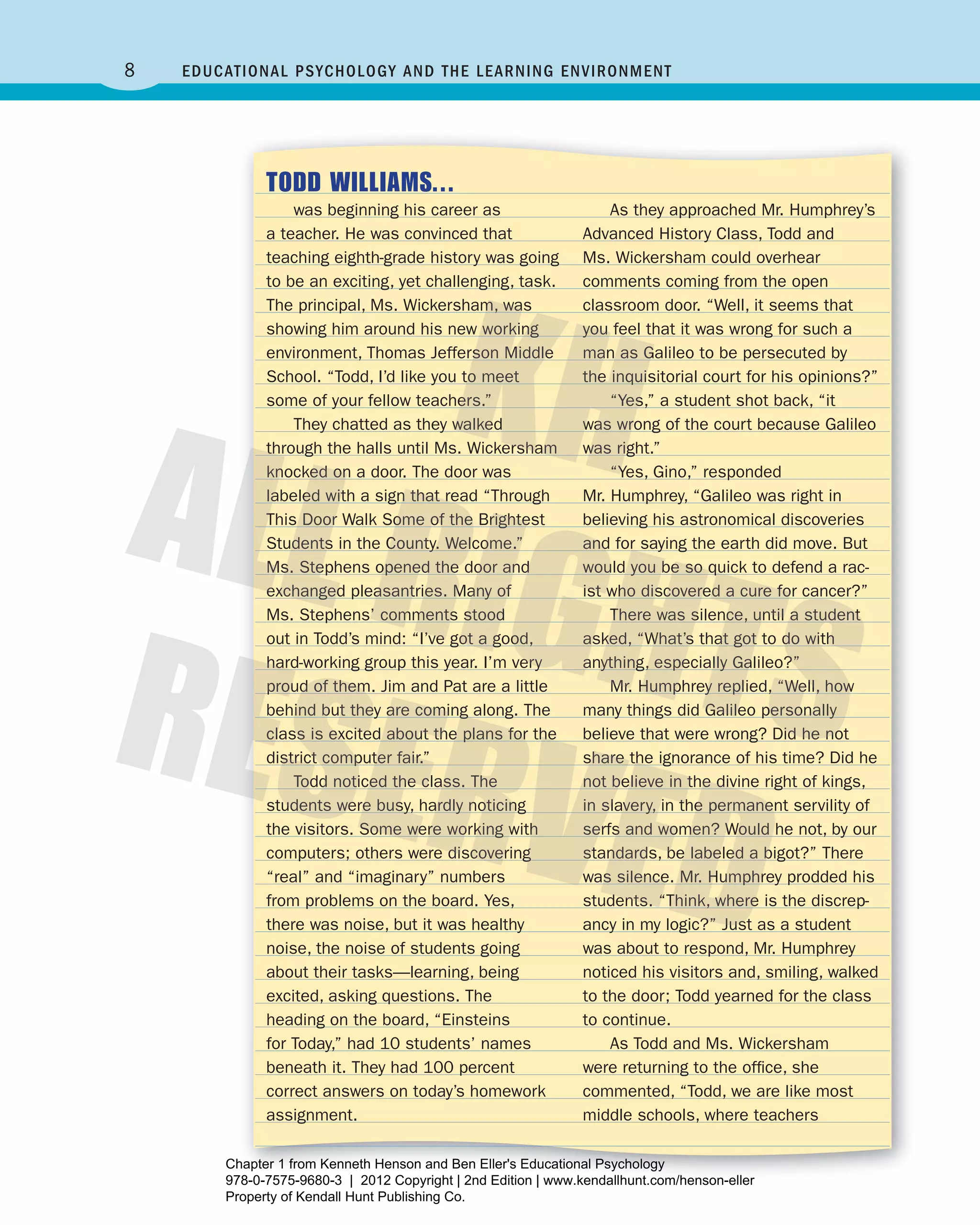 8 Educational Psychology and thE lEarning EnvironmEnt
TODD WILLIAMS...
was beginning his career as
a teacher. He was convinced that
teaching eighth-grade history was going
to be an exciting, yet challenging, task.
The principal, Ms. Wickersham, was
showing him around his new working
environment, Thomas Jefferson Middle
School. “Todd, I’d like you to meet
some of your fellow teachers.”
They chatted as they walked
through the halls until Ms. Wickersham
knocked on a door. The door was
labeled with a sign that read “Through
This Door Walk Some of the Brightest
Students in the County. Welcome.”
Ms. Stephens opened the door and
exchanged pleasantries. Many of
Ms. Stephens’ comments stood
out in Todd’s mind: “I’ve got a good,
hard-working group this year. I’m very
proud of them. Jim and Pat are a little
behind but they are coming along. The
class is excited about the plans for the
district computer fair.”
Todd noticed the class. The
students were busy, hardly noticing
the visitors. Some were working with
computers; others were discovering
“real” and “imaginary” numbers
from problems on the board. Yes,
there was noise, but it was healthy
noise, the noise of students going
about their tasks—learning, being
excited, asking questions. The
heading on the board, “Einsteins
for Today,” had 10 students’ names
beneath it. They had 100 percent
correct answers on today’s homework
assignment.
As they approached Mr. Humphrey’s
Advanced History Class, Todd and
Ms. Wickersham could overhear
comments coming from the open
classroom door. “Well, it seems that
you feel that it was wrong for such a
man as Galileo to be persecuted by
the inquisitorial court for his opinions?”
“Yes,” a student shot back, “it
was wrong of the court because Galileo
was right.”
“Yes, Gino,” responded
Mr. Humphrey, “Galileo was right in
believing his astronomical discoveries
and for saying the earth did move. But
would you be so quick to defend a rac-
ist who discovered a cure for cancer?”
There was silence, until a student
asked, “What’s that got to do with
anything, especially Galileo?”
Mr. Humphrey replied, “Well, how
many things did Galileo personally
believe that were wrong? Did he not
share the ignorance of his time? Did he
not believe in the divine right of kings,
in slavery, in the permanent servility of
serfs and women? Would he not, by our
standards, be labeled a bigot?” There
was silence. Mr. Humphrey prodded his
students. “Think, where is the discrep-
ancy in my logic?” Just as a student
was about to respond, Mr. Humphrey
noticed his visitors and, smiling, walked
to the door; Todd yearned for the class
to continue.
As Todd and Ms. Wickersham
were returning to the ofﬁce, she
commented, “Todd, we are like most
middle schools, where teachers
Henson_Educational_Psychology02E_Ch01_Printer.indd 8 22/03/12 10:12 PM
Chapter 1 from Kenneth Henson and Ben Eller's Educational Psychology
978-0-7575-9680-3 | 2012 Copyright | 2nd Edition | www.kendallhunt.com/henson-eller
Property of Kendall Hunt Publishing Co.
 