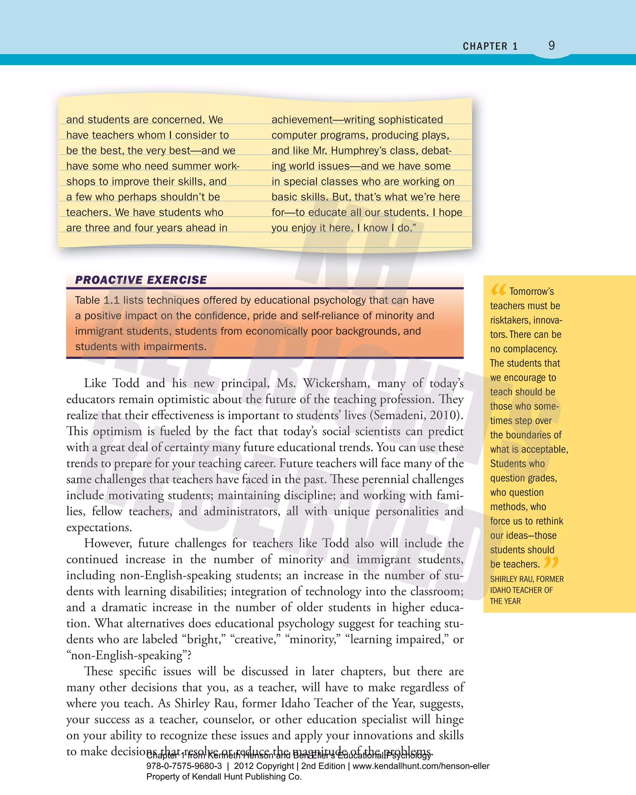 9chaPtEr 1
“Tomorrow’s
teachers must be
risktakers, innova-
tors.There can be
no complacency.
The students that
we encourage to
teach should be
those who some-
times step over
the boundaries of
what is acceptable,
Students who
question grades,
who question
methods, who
force us to rethink
our ideas—those
students should
be teachers.
”ShIrLEY rAU, FormEr
IDAho TEAchEr oF
ThE YEAr
and students are concerned. We
have teachers whom I consider to
be the best, the very best—and we
have some who need summer work-
shops to improve their skills, and
a few who perhaps shouldn’t be
teachers. We have students who
are three and four years ahead in
achievement—writing sophisticated
computer programs, producing plays,
and like Mr. Humphrey’s class, debat-
ing world issues—and we have some
in special classes who are working on
basic skills. But, that’s what we’re here
for—to educate all our students. I hope
you enjoy it here. I know I do.”
Like Todd and his new principal, Ms. Wickersham, many of today’s
educators remain optimistic about the future of the teaching profession. They
realize that their effectiveness is important to students’ lives (Semadeni, 2010).
This optimism is fueled by the fact that today’s social scientists can predict
with a great deal of certainty many future educational trends. You can use these
trends to prepare for your teaching career. Future teachers will face many of the
same challenges that teachers have faced in the past. These perennial challenges
include motivating students; maintaining discipline; and working with fami-
lies, fellow teachers, and administrators, all with unique personalities and
expectations.
However, future challenges for teachers like Todd also will include the
continued increase in the number of minority and immigrant students,
including non-English-speaking students; an increase in the number of stu-
dents with learning disabilities; integration of technology into the classroom;
and a dramatic increase in the number of older students in higher educa-
tion. What alternatives does educational psychology suggest for teaching stu-
dents who are labeled “bright,” “creative,” “minority,” “learning impaired,” or
“non-English-speaking”?
These specific issues will be discussed in later chapters, but there are
many other decisions that you, as a teacher, will have to make regardless of
where you teach. As Shirley Rau, former Idaho Teacher of the Year, suggests,
your success as a teacher, counselor, or other education specialist will hinge
on your ability to recognize these issues and apply your innovations and skills
to make decisions that resolve or reduce the magnitude of the problems.
PROACTIVE EXERCISE
Table 1.1 lists techniques offered by educational psychology that can have
a positive impact on the conﬁdence, pride and self-reliance of minority and
immigrant students, students from economically poor backgrounds, and
students with impairments.
Henson_Educational_Psychology02E_Ch01_Printer.indd 9 22/03/12 10:12 PM
Chapter 1 from Kenneth Henson and Ben Eller's Educational Psychology
978-0-7575-9680-3 | 2012 Copyright | 2nd Edition | www.kendallhunt.com/henson-eller
Property of Kendall Hunt Publishing Co.
 