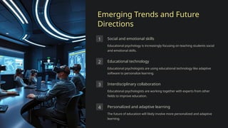 Emerging Trends and Future
Directions
1 Social and emotional skills
Educational psychology is increasingly focusing on teaching students social
and emotional skills.
2 Educational technology
Educational psychologists are using educational technology like adaptive
software to personalize learning.
3 Interdisciplinary collaboration
Educational psychologists are working together with experts from other
fields to improve education.
4 Personalized and adaptive learning
The future of education will likely involve more personalized and adaptive
learning.
 