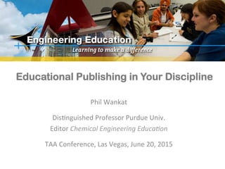 Educational Publishing in Your Discipline
Phil	
  Wankat	
  
	
  
Dis-nguished	
  Professor	
  Purdue	
  Univ.	
  
Editor	
  Chemical	
  Engineering	
  Educa0on	
  
	
  
TAA	
  Conference,	
  Las	
  Vegas,	
  June	
  20,	
  2015	
  
 