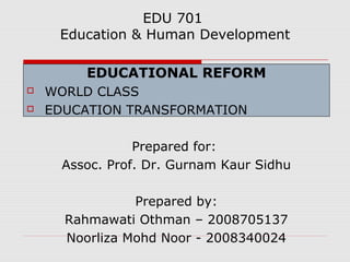 EDU 701
Education & Human Development
EDUCATIONAL REFORM
 WORLD CLASS
 EDUCATION TRANSFORMATION
Prepared for:
Assoc. Prof. Dr. Gurnam Kaur Sidhu
Prepared by:
Rahmawati Othman – 2008705137
Noorliza Mohd Noor - 2008340024
 
