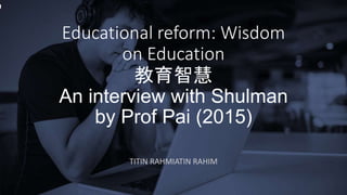 Educational reform: Wisdom
on Education
教育智慧
An interview with Shulman
by Prof Pai (2015)
TITIN RAHMIATIN RAHIM
 