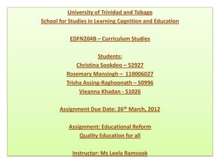 University of Trinidad and Tobago
School for Studies in Learning Cognition and Education

           EDFN204B – Curriculum Studies

                       Students:
              Christina Sookdeo – 52927
          Rosemary Mansingh – 110006027
          Trisha Assing-Raghoonath – 50996
               Vieanna Khadan - 51026

       Assignment Due Date: 26th March, 2012

          Assignment: Educational Reform
              Quality Education for all

            Instructor: Ms Leela Ramsook
 
