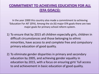 COMMITMENT TO ACHIEVING EDUCATION FOR ALL
               (EFA GOALS):

    In the year 2000 this country also made a commitment to achieving
 ‘Education For All’ (EFA). Among the six (6) major EFA goals there are two
               major goals for primary school reform system.

1) To ensure that by 2015 all children especially girls, children in
   difficult circumstances and those belonging to ethnic
   minorities, have access to and complete free and compulsory
   primary education of good quality.

2) To eliminate gender disparities in primary and secondary
   education by 2005, and achieving gender equality in
   education by 2015, with a focus on ensuring girls’ full access
   to and achievement in basic education of good quality.
 