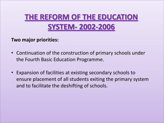 THE REFORM OF THE EDUCATION
           SYSTEM- 2002-2006
Two major priorities:

• Continuation of the construction of primary schools under
  the Fourth Basic Education Programme.

• Expansion of facilities at existing secondary schools to
  ensure placement of all students exiting the primary system
  and to facilitate the deshifting of schools.
 