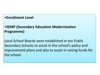 •Enrollment Level-

•SEMP (Secondary Education Modernization
Programme)

Local School Boards were established in ten Public
Secondary Schools to assist in the school’s policy and
improvement plans and also to assist in raising funds for
the school.
 