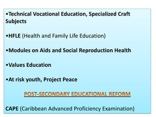 •Technical Vocational Education, Specialized Craft
Subjects

•HFLE (Health and Family Life Education)

•Modules on Aids and Social Reproduction Health

•Values Education

•At risk youth, Project Peace



CAPE (Caribbean Advanced Proficiency Examination)
 