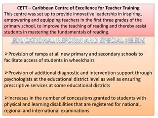CETT – Caribbean Centre of Excellence for Teacher Training
This centre was set up to provide innovative leadership in inspiring,
empowering and equipping teachers in the first three grades of the
primary school, to improve the teaching of reading and thereby assist
students in mastering the fundamentals of reading.



Provision of ramps at all new primary and secondary schools to
facilitate access of students in wheelchairs

Provision of additional diagnostic and intervention support through
psychologists at the educational district level as well as ensuring
prescriptive services at some educational districts

Increases in the number of concessions granted to students with
physical and learning disabilities that are registered for national,
regional and international examinations
 