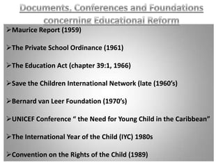 Maurice Report (1959)

The Private School Ordinance (1961)

The Education Act (chapter 39:1, 1966)

Save the Children International Network (late (1960’s)

Bernard van Leer Foundation (1970’s)

UNICEF Conference “ the Need for Young Child in the Caribbean”

The International Year of the Child (IYC) 1980s

Convention on the Rights of the Child (1989)
 