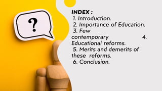 INDEX :
1. Introduction.
2. Importance of Education.
3. Few
contemporary 4.
Educational reforms.
5. Merits and demerits of
these reforms.
6. Conclusion.
 