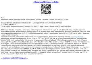 Educational Reforms in India
IRJC
International Journal of Social Science & Interdisciplinary Research Vol.1 Issue 8, August 2012, ISSN 2277 3630
RECENT REFORMS IN EDUCATION IN INDIA– ACHIEVEMENTS AND UNFINISHED TASKS
D. SAMPATH KUMAR*
*Ph.D. Scholar. Assistant Professor in Commerce, D.R.B.C.C.C. Hindu College, Chennai– 600072, Tamil Nadu, India.
ABSTRACT India has emerged as a global leader and a strong nation. Education is the key to the task of nation building as well as to provide
requisite knowledge and skills required for sustained growth of the economy and to ensure overall progress. According to the Census Data 2011, India
is overpopulated with a population of 121,01,93,422 which means India today is a powerhouse of talent of 121,01,93,422 plus. In order ... Show more
content on Helpwriting.net ...
India's education system is divided into different levels such as preprimary level, primary level, elementary education, secondary education,
undergraduate level and postgraduate level. ACHIEVEMENTS IN EDUCATION SECTOR By the end of the 10th Plan period, National Literacy
Mission (NLM) which was launched in 1988, covering the age group 15–35 years), had made 127.45million persons literate, of which, 60% were
females, 23% belonged to Scheduled Castes (SCs) and 12% to Scheduled Tribes (STs). It led to an increase of 12.63% in literacy– the highest increase
in any decade. Female literacy increased by 14.38%, SC literacy by 17.28% and ST literacy by 17.50%.In a special lecture organized by National
Literacy Mission Authority (NLMA), Nobel Laureate Prof. AmartyaSen, emphasized the importance ofliteracy citing examples of developed
countries.He said that the lack of proper education is the root cause of many problems in India and hailed the Right to Education as a very important
step. www.indianresearchjournals.com ERADICATION OF ILLITERACY Post
–independence India inherited a system of education which was
characterised by large scale inter and intra–regional imbalances. The country's literacy rate in 1947 was only 14 per cent and female literacy was very
badly low at 8 per cent. As per recently concluded census 2011, Literacy rate in India has significantly increased from 18.33% in the year 1951 to
74.04% in the year 2011 (Table No.1). More women literates added in
... Get more on HelpWriting.net ...
 