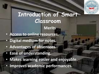 Introduction of Smart
Classroom
Merits
• Access to online resources.
• Digital medium for notes.
• Advantages of absentees.
• Ease of understanding.
• Makes learning easier and enjoyable.
• Improves academic performances.
 