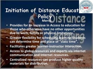 Initiation of Distance Education
Policy
Merits
• Provides for an increase in Access to education for
those who otherwise have no other opportunities
due to work, family or physical limitations.
• Greater flexibility for scheduling learning-Students
can determine time and place of "class time".
• Facilitates greater learner-instructor interaction.
• Access to global resources and experts via internet
communication and Internet resources.
• Centralized resources can produce higher quality
materials for distribution.
 