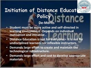 Initiation of Distance Education
Policy
De-Merits
• Student must be more active and self-directed in
learning environment -Depends on individual
motivation and initiative .
• Distance Education is not for everyone.- It is not for
undisciplined learners nor inflexible instructors.
• Demands large effort to create and maintain the
technological infrastructure.
• Demands large effort and cost to develop appropriate
materials .
 