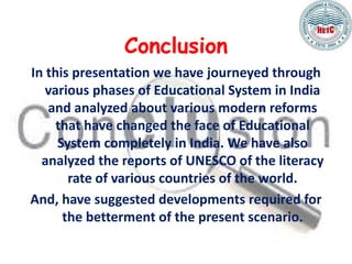 Conclusion
In this presentation we have journeyed through
various phases of Educational System in India
and analyzed about various modern reforms
that have changed the face of Educational
System completely in India. We have also
analyzed the reports of UNESCO of the literacy
rate of various countries of the world.
And, have suggested developments required for
the betterment of the present scenario.
 