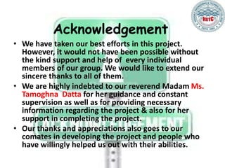 Acknowledgement
• We have taken our best efforts in this project.
However, it would not have been possible without
the kind support and help of every individual
members of our group. We would like to extend our
sincere thanks to all of them.
• We are highly indebted to our reverend Madam Ms.
Tamoghna Datta for her guidance and constant
supervision as well as for providing necessary
information regarding the project & also for her
support in completing the project.
• Our thanks and appreciations also goes to our
comates in developing the project and people who
have willingly helped us out with their abilities.
 