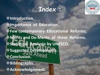 Index :
Introduction.
Importance of Education.
Few contemporary Educational Reforms.
Merits and De-Merits of these Reforms.
Statistical Analysis by UNESCO.
Suggested Developments.
Conclusion.
Bibliography.
Acknowledgement.
 