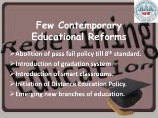 Few Contemporary
Educational Reforms
Abolition of pass fail policy till 8th standard.
Introduction of gradation system.
Introduction of smart classrooms.
Initiation of Distance Education Policy.
Emerging new branches of education.
 
