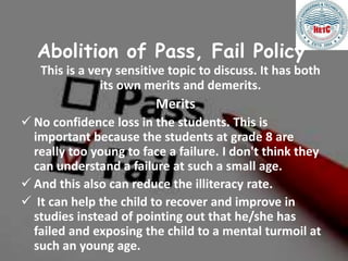 Abolition of Pass, Fail Policy
This is a very sensitive topic to discuss. It has both
its own merits and demerits.
Merits
 No confidence loss in the students. This is
important because the students at grade 8 are
really too young to face a failure. I don't think they
can understand a failure at such a small age.
 And this also can reduce the illiteracy rate.
 It can help the child to recover and improve in
studies instead of pointing out that he/she has
failed and exposing the child to a mental turmoil at
such an young age.
 