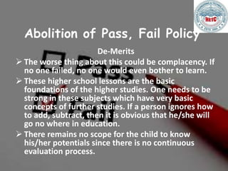 Abolition of Pass, Fail Policy
De-Merits
 The worse thing about this could be complacency. If
no one failed, no one would even bother to learn.
 These higher school lessons are the basic
foundations of the higher studies. One needs to be
strong in these subjects which have very basic
concepts of further studies. If a person ignores how
to add, subtract, then it is obvious that he/she will
go no where in education.
 There remains no scope for the child to know
his/her potentials since there is no continuous
evaluation process.
 