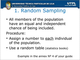 1. Random Sampling All members of the population have an equal and independent chance of being included. Procedure: Assign a number to  each  individual of the population. Use a random table  (statistics books) Example in the annex Nº 4 of your guide 