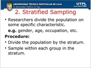 2. Stratified Sampling Researchers divide the population on some specific characteristic. e.g.  gender, age, occupation, etc. Procedure: Divide the population by the stratum. Sample within each group in the stratum. 