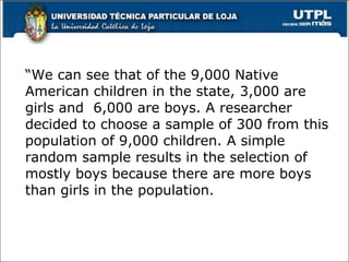 “ We can see that of the 9,000 Native American children in the state, 3,000 are girls and  6,000 are boys. A researcher decided to choose a sample of 300 from this population of 9,000 children. A simple random sample results in the selection of mostly boys because there are more boys than girls in the population.  