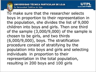 To make sure that the researcher selects boys in proportion to their representation in the population, she divides the list of 9,000 children into boys and girls. Then one third of the sample (3,000/9,000) of the sample is chosen to be girls, and two thirds (6,000/9,000), boys. The stratification procedure consist of stratifying by the population into boys and girls and selecting individuals  in proportion to their representation in the total population, resulting in 200 boys and 100 girls 