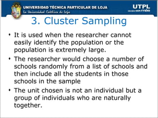 3. Cluster Sampling It is used when the researcher cannot easily identify the population or the population is extremely large . The researcher would choose a number of schools randomly from a list of schools and then include all the students in those schools in the sample The unit chosen is not an individual but a group of individuals who are naturally together. 