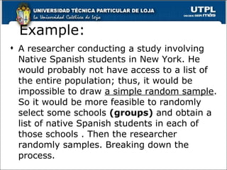 Example: A researcher conducting a study involving Native Spanish students in New York. He would probably not have access to a list of the entire population; thus, it would be impossible to draw  a simple random sample . So it would be more feasible to randomly select some schools  (groups)  and obtain a list of native Spanish students in each of those schools . Then the researcher randomly samples. Breaking down the process. 