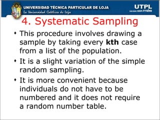 4. Systematic Sampling This procedure involves drawing a sample by taking every  kth  case from a list of the population. It is a slight variation of the simple random sampling. It is more convenient because individuals do not have to be numbered and it does not require a random number table. 