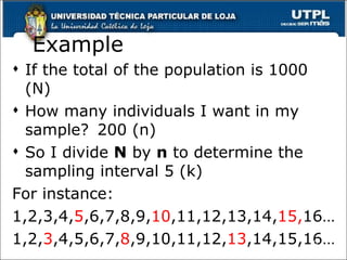 Example If the total of the population is 1000 (N) How many individuals I want in my sample? 200 (n) So I divide  N  by  n  to determine the sampling interval 5 (k) For instance : 1,2,3,4, 5 ,6,7,8,9, 10 ,11,12,13,14, 15, 16… 1,2, 3 ,4,5,6,7, 8 ,9,10,11,12, 13 ,14,15,16… 