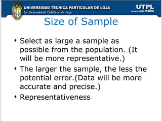 Size of Sample Select as large a sample as possible from the population. (It will be more representative.) The larger the sample, the less the potential error.(Data will be more accurate and precise.) Representativeness 