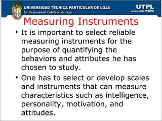Measuring Instruments It is important to select reliable measuring instruments for the purpose of quantifying the behaviors and attributes he has chosen to study. One has to select or develop scales and instruments that can measure characteristics such as intelligence, personality, motivation, and attitudes. 