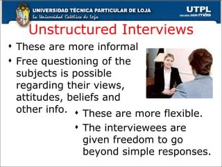 Unstructured  Interviews These are more informal Free questioning of the subjects is possible regarding their views, attitudes, beliefs and other info. These are more flexible. The interviewees are given freedom to go beyond simple responses. 