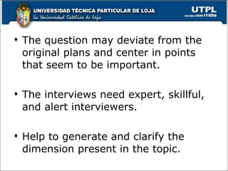 The question may deviate from the original plans and center in points that seem to be important. The interviews need expert, skillful, and alert interviewers. Help to generate and clarify the dimension present in the topic. 
