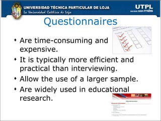 Questionnaires Are time-consuming and expensive. It is typically more efficient and practical than interviewing. Allow the use of a larger sample. Are widely used in educational research. 