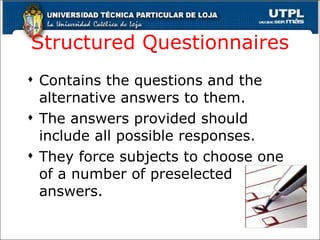 Structured Questionnaires Contains the questions and the alternative answers to them. The answers provided should include all possible responses. They force subjects to choose one of a number of preselected answers. 