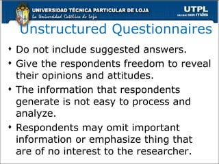 Unstructured Questionnaires Do not include suggested answers. Give the respondents freedom to reveal their opinions and attitudes. The information that respondents generate is not easy to process and analyze. Respondents may omit important information or emphasize thing that are of no interest to the researcher. 
