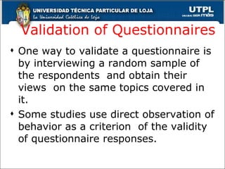 Validation of Questionnaires One way to validate a questionnaire is by interviewing a random sample of the respondents  and obtain their views  on the same topics covered in it. Some studies use direct observation of behavior as a criterion  of the validity of questionnaire responses. 