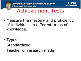 Achievement Tests Measure the mastery and proficiency of individuals in different areas of knowledge. Types: Standardized Teacher or research made 
