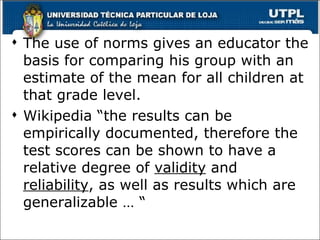 The use of norms gives an educator the basis for comparing his group with an estimate of the mean for all children at that grade level. Wikipedia “the results can be empirically documented, therefore the test scores can be shown to have a relative degree of  validity  and  reliability , as well as results which are generalizable … “ 