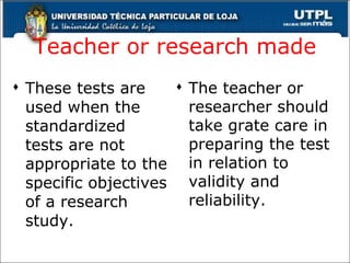 Teacher or research made These tests are used when the standardized tests are not appropriate to the specific objectives of a research study. The teacher or researcher should take grate care in preparing the test in relation to validity and reliability. 