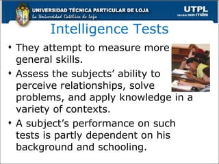 Intelligence Tests They attempt to measure more general skills. Assess the subjects’ ability to perceive relationships, solve problems, and apply knowledge in a variety of contexts. A subject’s performance on such tests is partly dependent on his background and schooling. 