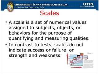 Scales A scale is a set of numerical values assigned to subjects, objects, or behaviors for the purpose of quantifying and measuring qualities. In contrast to tests, scales do not indicate success or failure  or strength and weakness. 