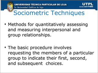 Sociometric Techniques Methods for quantitatively assessing and measuring interpersonal and group relationships. The basic procedure involves requesting the members of a particular group to indicate their first, second, and subsequent  choices. 