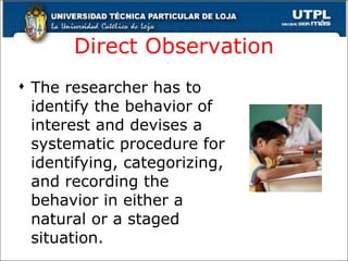 Direct Observation The researcher has to identify the behavior of interest and devises a systematic procedure for identifying, categorizing, and recording the behavior in either a natural or a staged situation. 